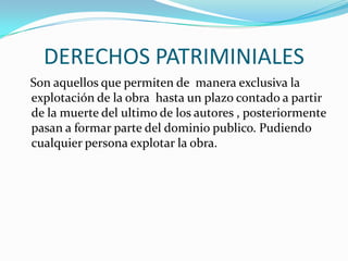DERECHOS PATRIMINIALES   Son aquellos que permiten de  manera exclusiva la explotación de la obra  hasta un plazo contado a partir de la muerte del ultimo de los autores , posteriormente pasan a formar parte del dominio publico. Pudiendo cualquier persona explotar la obra.