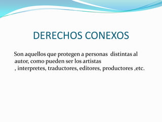 DERECHOS CONEXOS   Son aquellos que protegen a personas  distintas al autor, como pueden ser los artistas , interpretes, traductores, editores, productores ,etc.