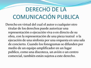 DERECHO DE LA COMUNICACIÓN PUBLICADerecho en virtud del cual el autor o cualquier otro titular de los derechos puede autorizar una representación o ejecución viva o en directo de su obra, con la representación de una pieza teatral  o la ejecución de una sinfonía por una orquesta en una sala de concierto. Cuando los fonogramas se difunden por medio de un equipo amplificador en un lugar publico, como una discoteca, un avión o un centro comercial, también están sujetos a este derecho.