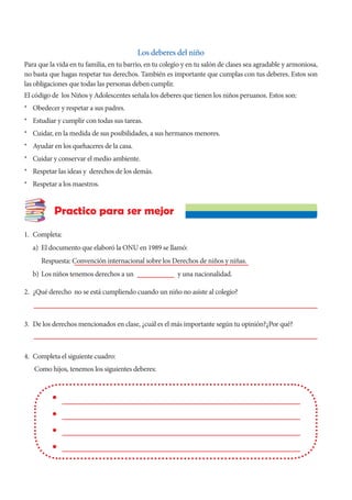 Los deberes del niño
Para que la vida en tu familia, en tu barrio, en tu colegio y en tu salón de clases sea agradable y armoniosa,
no basta que hagas respetar tus derechos. También es importante que cumplas con tus deberes. Estos son
las obligaciones que todas las personas deben cumplir.
El código de los Niños y Adolescentes señala los deberes que tienen los niños peruanos. Estos son:
* Obedecer y respetar a sus padres.
* Estudiar y cumplir con todas sus tareas.
* Cuidar, en la medida de sus posibilidades, a sus hermanos menores.
* Ayudar en los quehaceres de la casa.
* Cuidar y conservar el medio ambiente.
* Respetar las ideas y derechos de los demás.
* Respetar a los maestros.
1. Completa:
a) El documento que elaboró la ONU en 1989 se llamó:
		 Respuesta: Convención internacional sobre los Derechos de niños y niñas.
b) Los niños tenemos derechos a un			 y una nacionalidad.
2. ¿Qué derecho no se está cumpliendo cuando un niño no asiste al colegio?
3. De los derechos mencionados en clase, ¿cuál es el más importante según tu opinión?¿Por qué?
4. Completa el siguiente cuadro:
Como hijos, tenemos los siguientes deberes:
Practico para ser mejor
 