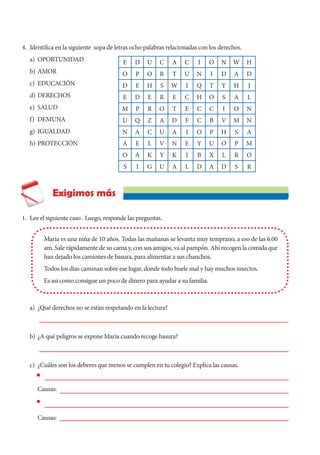 4. Identifica en la siguiente sopa de letras ocho palabras relacionadas con los derechos.
a) OPORTUNIDAD
b) AMOR
c) EDUCACIÓN
d) DERECHOS
e) SALUD
f) DEMUNA
g) IGUALDAD
h) PROTECCIÓN
1. Lee el siguiente caso . Luego, responde las preguntas.
a) ¿Qué derechos no se están respetando en la lectura?
b) ¿A qué peligros se expone María cuando recoge basura?
c) ¿Cuáles son los deberes que menos se cumplen en tu colegio? Explica las causas.
		
		Causas:
		Causas:
E D U C A C I O N W H
O P O R T U N I D A D
D E H S W I Q T Y H J
E D E R E C H O S A L
M P R O T E C C I O N
U Q Z A D F C B V M N
N A C U A I O P H S A
A E L V N E Y U O P M
O A K Y K I B X L R O
S I G U A L D A D S R
Exigimos más
María es una niña de 10 años. Todas las mañanas se levanta muy temprano, a eso de las 6.00
am. Sale rápidamente de su cama y, con sus amigos, va al pampón. Ahí recogen la comida que
han dejado los camiones de basura, para alimentar a sus chanchos.
Todos los días caminan sobre ese lugar, donde todo huele mal y hay muchos insectos.
Es así como consigue un poco de dinero para ayudar a su familia.
 