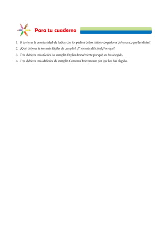 Para tu cuaderno
1. Si tuvieras la oportunidad de hablar con los padres de los niños recogedores de basura, ¿qué les dirías?
2. ¿Qué deberes te son más fáciles de cumplir? ¿Y los más difíciles?¿Por qué?
3. Tres deberes más fáciles de cumplir. Explica brevemente por qué los has elegido.
4. Tres deberes más difíciles de cumplir. Comenta brevemente por qué los has elegido.
 