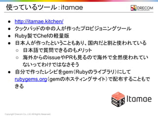 Copyright Drecom Co., Ltd. All Rights Reserved.
使っているツール：itamae
● http://itamae.kitchen/
● クックパッドの中の人が作ったプロビジョニングツール
● Ruby製でChefの軽量版
● 日本人が作ったということもあり、国内だと割と使われている
○ 日本語で質問できるのもメリット
○ 海外からのissueやPRも見るので海外で全然使われてい
ないってわけではなさそう
● 自分で作ったレシピをgem（Rubyのライブラリ）にして
rubygems.org（gemのホスティングサイト）で配布することもで
きる
 