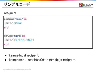 Copyright Drecom Co., Ltd. All Rights Reserved.
サンプルコード
recipe.rb
package 'nginx' do
action :install
end
service 'nginx' do
action [:enable, :start]
end
● itamae local recipe.rb
● itamae ssh --host host001.example.jp recipe.rb
 