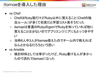 Copyright Drecom Co., Ltd. All Rights Reserved.
itamaeを導入した理由
● vs Chef
○ ChefはRuby製だけどRuby以外に覚えること（Chefの独
自ルール）が多くて初見だと学習コスト高そうだった
○ itamaeは普通のRubyのgemでRubyを知っていれば他に
覚えることは少ないのでアプリエンジニアにもとっつきやす
い
○ 当時6人中3人がitamae使えたのでチーム内で教えれば
なんとかなるだろうという思い
● vs Ansible
○ 検討材料としては挙がったけど、Ruby書ける人が多かっ
たので流れでitamaeになった
 