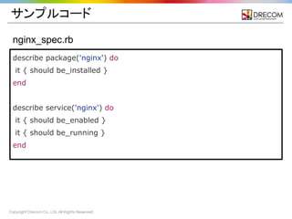 Copyright Drecom Co., Ltd. All Rights Reserved.
nginx_spec.rb
describe package('nginx') do
it { should be_installed }
end
describe service('nginx') do
it { should be_enabled }
it { should be_running }
end
サンプルコード
 