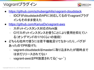 Copyright Drecom Co., Ltd. All Rights Reserved.
Vagrantプラグイン
● https://github.com/schubergphilis/vagrant-cloudstack
○ IDCFがcloudstackのAPIに対応してるのでvagrantプラグ
インもそのまま使えた
● https://github.com/KariusDx/vagrant-aws
○ スポットインスタンス対応のfork版
○ CIでスポットインスタンスを使うことにより費用を抑えてい
る（オンデマンドの1/10くらいの値段）
● どちらも社内で使うには若干機能足りてなかったり、バグが
あったのでPR投げた
○ vagrant-cloudstackはmasterに取り込まれたが現時点で
はまだリリースされてない
○ vagrant-awsはPR放置されてる(&acute;・&omega;・｀)
 