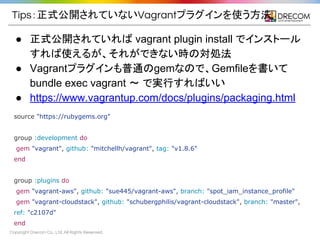 Copyright Drecom Co., Ltd. All Rights Reserved.
Tips：正式公開されていないVagrantプラグインを使う方法
● 正式公開されていれば vagrant plugin install でインストール
すれば使えるが、それができない時の対処法
● Vagrantプラグインも普通のgemなので、Gemfileを書いて
bundle exec vagrant 〜 で実行すればいい
● https://www.vagrantup.com/docs/plugins/packaging.html
source "https://rubygems.org"
group :development do
gem "vagrant", github: "mitchellh/vagrant", tag: "v1.8.6"
end
group :plugins do
gem "vagrant-aws", github: "sue445/vagrant-aws", branch: "spot_iam_instance_profile"
gem "vagrant-cloudstack", github: "schubergphilis/vagrant-cloudstack", branch: "master",
ref: "c2107d"
end
 