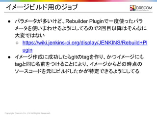 Copyright Drecom Co., Ltd. All Rights Reserved.
イメージビルド用のジョブ
● パラメータが多いけど、Rebuilder Pluginで一度使ったパラ
メータを使いまわせるようにしてるので2回目以降はそんなに
大変ではない
○ https://wiki.jenkins-ci.org/display/JENKINS/Rebuild+Pl
ugin
● イメージ作成に成功したらgitのtagを作り、かつイメージにも
tagと同じ名前をつけることにより、イメージからどの時点の
ソースコードを元にビルドしたかが特定できるようにしてる
 