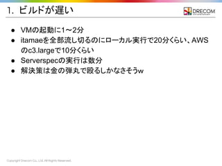 Copyright Drecom Co., Ltd. All Rights Reserved.
1. ビルドが遅い
● VMの起動に1〜2分
● itamaeを全部流し切るのにローカル実行で20分くらい、AWS
のc3.largeで10分くらい
● Serverspecの実行は数分
● 解決策は金の弾丸で殴るしかなさそうｗ
 