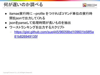 Copyright Drecom Co., Ltd. All Rights Reserved.
何が遅いのか調べる
● itamae実行時に --profile をつければコマンド単位の実行時
間をjsonで出力してくれる
● jsonをparseして処理時間が長いものを抽出
● ワーストランキングを出力するスクリプト
○ https://gist.github.com/sue445/96058bd109601b58f5a
81b826949135f
 