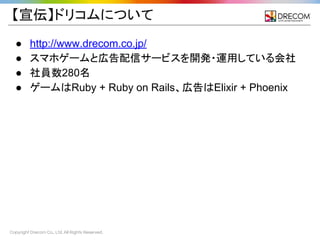 Copyright Drecom Co., Ltd. All Rights Reserved.
【宣伝】ドリコムについて
● http://www.drecom.co.jp/
● スマホゲームと広告配信サービスを開発・運用している会社
● 社員数280名
● ゲームはRuby + Ruby on Rails、広告はElixir + Phoenix
 