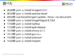 Copyright Drecom Co., Ltd. All Rights Reserved.
調べた
● 36.90秒 yum -y install td-agent-2.3.1
● 36.33秒 yum -y install openssl-devel
● 26.64秒 /usr/local/bin/gem update --force --no-document
● 19.99秒 yum -y install ImageMagick-6.7.8.9
● 17.93秒 yum -y install tcpflow
● 17.33秒 yum -y install epel-release
● 15.76秒 yum -y install chrony-2.1.1
● 15.13秒 yum -y install gcc-c++
● 14.20秒 yum -y install autoconf
● 14.20秒 yum -y install mdadm
 
