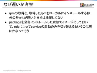 Copyright Drecom Co., Ltd. All Rights Reserved.
なぜ遅いか考察
● rpmの取得と、取得したrpmをローカルにインストールする部
分のどっちが遅いかまでは検証してない
● packageを全部インストールした状態でイメージ化しておい
て、roleによってserviceの起動のみを切り替えるというのは理
にかなってそう
 