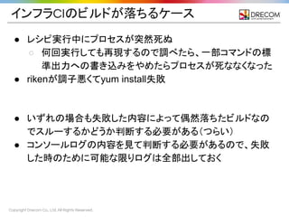 Copyright Drecom Co., Ltd. All Rights Reserved.
インフラCIのビルドが落ちるケース
● レシピ実行中にプロセスが突然死ぬ
○ 何回実行しても再現するので調べたら、一部コマンドの標
準出力への書き込みをやめたらプロセスが死ななくなった
● rikenが調子悪くてyum install失敗
● いずれの場合も失敗した内容によって偶然落ちたビルドなの
でスルーするかどうか判断する必要がある（つらい）
● コンソールログの内容を見て判断する必要があるので、失敗
した時のために可能な限りログは全部出しておく
 