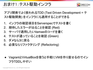 Copyright Drecom Co., Ltd. All Rights Reserved.
おまけ1：テスト駆動インフラ
アプリ開発でよく使われるTDD (Test Driven Development = テ
スト駆動開発) をインフラにも適用することができる
1. インフラの確認項目をServerspecでテストを書く
2. 期待したエラーが出ることを確認 (Red)
3. サーバで適用したいitamaeのコードを書く
4. テストが通っていることを確認 (Green)
5. ダメなら3に戻る
6. 必要ならリファクタリング (Refactoring)
● VagrantとVirtualBoxを使うと手軽にVMを作り直せるのでイン
フラTDDしやすい
 