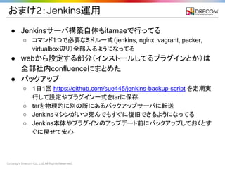 Copyright Drecom Co., Ltd. All Rights Reserved.
おまけ2：Jenkins運用
● Jenkinsサーバ構築自体もitamaeで行ってる
○ コマンド1つで必要なミドル一式（jenkins, nginx, vagrant, packer,
virtualbox辺り）全部入るようになってる
● webから設定する部分（インストールしてるプラグインとか）は
全部社内confluenceにまとめた
● バックアップ
○ 1日1回 https://github.com/sue445/jenkins-backup-script を定期実
行して設定やプラグイン一式をtarに保存
○ tarを物理的に別の所にあるバックアップサーバに転送
○ Jenkinsマシンがいつ死んでもすぐに復旧できるようになってる
○ Jenkins本体やプラグインのアップデート前にバックアップしておくとす
ぐに戻せて安心
 