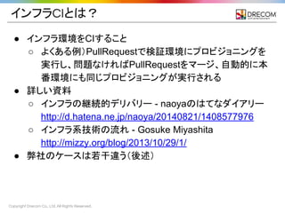 Copyright Drecom Co., Ltd. All Rights Reserved.
インフラCIとは？
● インフラ環境をCIすること
○ よくある例）PullRequestで検証環境にプロビジョニングを
実行し、問題なければPullRequestをマージ、自動的に本
番環境にも同じプロビジョニングが実行される
● 詳しい資料
○ インフラの継続的デリバリー - naoyaのはてなダイアリー
http://d.hatena.ne.jp/naoya/20140821/1408577976
○ インフラ系技術の流れ - Gosuke Miyashita
http://mizzy.org/blog/2013/10/29/1/
● 弊社のケースは若干違う（後述）
 
