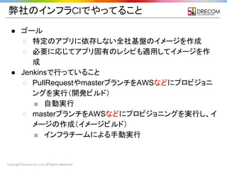 Copyright Drecom Co., Ltd. All Rights Reserved.
弊社のインフラCIでやってること
● ゴール
○ 特定のアプリに依存しない全社基盤のイメージを作成
○ 必要に応じてアプリ固有のレシピも適用してイメージを作
成
● Jenkinsで行っていること
○ PullRequestやmasterブランチをAWSなどにプロビジョニ
ングを実行（開発ビルド）
■ 自動実行
○ masterブランチをAWSなどにプロビジョニングを実行し、イ
メージの作成（イメージビルド）
■ インフラチームによる手動実行
 