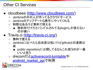 Other CI Services

● cloudbees (http://www.cloudbees.com/)
   ○ Jenkinsの中の人が作ってるクラウドサービス
   ○ Jenkinsのアップデートも勝手にやってくれる
   ○ 制限はあるけど無料で使える
     ■ 無料枠だけだとバンドルされてるpluginしか使えない
        のが痛い
● Travis.ci (http://travis-ci.org/)
   ○ 無料で使える
   ○ Jenkinsに比べたら自由度は低いけどgithubとの連携は
     楽
     ■ public repositoryに公開してるならこれ使うのが一番
        いいと思う
   ○ drecomだとactiverecord-turntableや
      android_market_apiで利用
                                      Copyright Drecom Co., Ltd. All Rights Reserved.
 