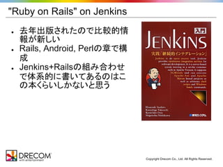 "Ruby on Rails" on Jenkins
●   去年出版されたので比較的情
    報が新しい
●   Rails, Android, Perlの章で構
    成
●   Jenkins+Railsの組み合わせ
    で体系的に書いてあるのはこ
    の本くらいしかないと思う




                               Copyright Drecom Co., Ltd. All Rights Reserved.
 
