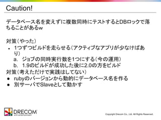Caution!
データベース名を変えずに複数同時にテストするとDBロックで落
ちることがあるｗ

対策（やった）
● 1つずつビルドを走らせる（アクティブなアプリが少なけばあ
  り）
  a. ジョブの同時実行数を1つにする（今の運用）
  b. 1.9のビルドが成功した後に2.0の方をビルド
対策（考えただけで実践はしてない）
● rubyのバージョンから動的にデータベース名を作る
● 別サーバでSlaveとして動かす




                     Copyright Drecom Co., Ltd. All Rights Reserved.
 