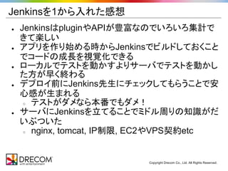 Jenkinsを1から入れた感想
●   JenkinsはpluginやAPIが豊富なのでいろいろ集計で
    きて楽しい
●   アプリを作り始める時からJenkinsでビルドしておくこと
    でコードの成長を視覚化できる
●   ローカルでテストを動かすよりサーバでテストを動かし
    た方が早く終わる
●   デプロイ前にJenkins先生にチェックしてもらうことで安
    心感が生まれる
     ○ テストがダメなら本番でもダメ！

●   サーバにJenkinsを立てることでミドル周りの知識がだ
    いぶついた
     ○ nginx, tomcat, IP制限, EC2やVPS契約etc




                           Copyright Drecom Co., Ltd. All Rights Reserved.
 