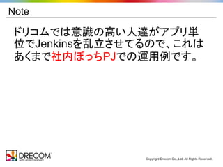 Note

 ドリコムでは意識の高い人達がアプリ単
 位でJenkinsを乱立させてるので、これは
 あくまで社内ぼっちPJでの運用例です。




                Copyright Drecom Co., Ltd. All Rights Reserved.
 