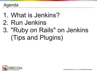 Agenda

1. What is Jenkins?
2. Run Jenkins
3. "Ruby on Rails" on Jenkins
   (Tips and Plugins)



                    Copyright Drecom Co., Ltd. All Rights Reserved.
 