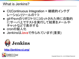 What is Jenkins?

● CI(Continuous Integration = 継続的インテグ
  レーション)ツールの1つ
● gitやsvnのリポジトリにコミットされた時に自動的
  にサーバ上でテストを実行して結果をメールや
  チャットなどで表示する
● cronの擬人化
● JenkinsはJavaで作られています(重要)




http://jenkins-ci.org/

                         Copyright Drecom Co., Ltd. All Rights Reserved.
 