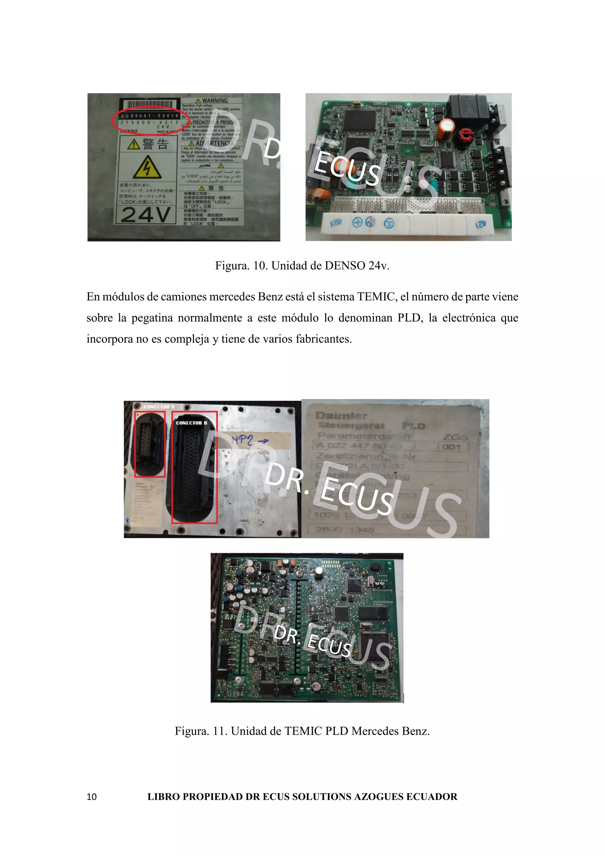 10 LIBRO PROPIEDAD DR ECUS SOLUTIONS AZOGUES ECUADOR
DR. ECUS
DR. ECUS
Figura. 10. Unidad de DENSO 24v.
En módulos de camiones mercedes Benz está el sistema TEMIC, el número de parte viene
sobre la pegatina normalmente a este módulo lo denominan PLD, la electrónica que
incorpora no es compleja y tiene de varios fabricantes.
DR. ECUS
DR. ECUS
DR. ECUS
DR. ECUS
Figura. 11. Unidad de TEMIC PLD Mercedes Benz.
 