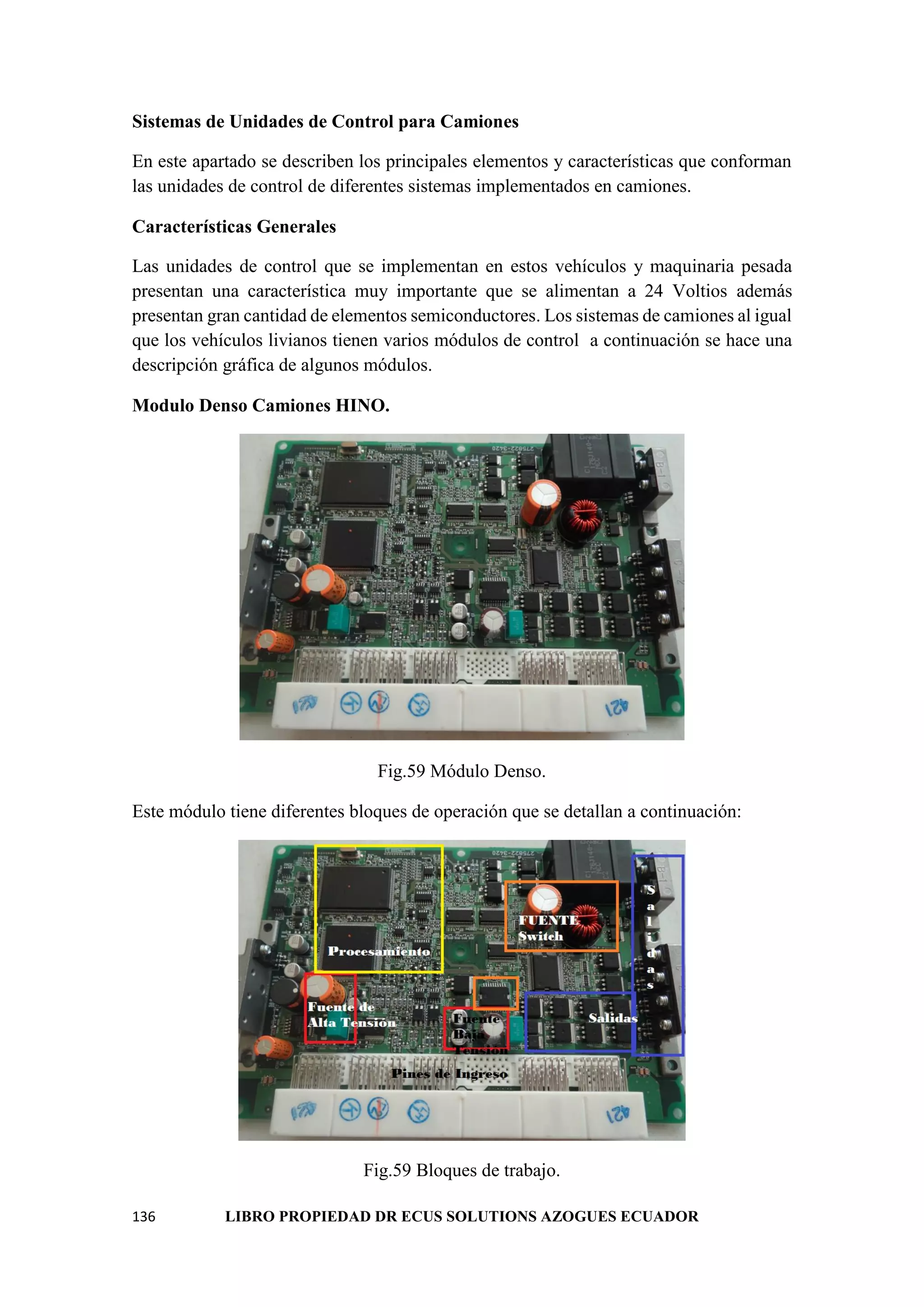 136 LIBRO PROPIEDAD DR ECUS SOLUTIONS AZOGUES ECUADOR
Sistemas de Unidades de Control para Camiones
En este apartado se describen los principales elementos y características que conforman
las unidades de control de diferentes sistemas implementados en camiones.
Características Generales
Las unidades de control que se implementan en estos vehículos y maquinaria pesada
presentan una característica muy importante que se alimentan a 24 Voltios además
presentan gran cantidad de elementos semiconductores. Los sistemas de camiones al igual
que los vehículos livianos tienen varios módulos de control a continuación se hace una
descripción gráfica de algunos módulos.
Modulo Denso Camiones HINO.
Fig.59 Módulo Denso.
Este módulo tiene diferentes bloques de operación que se detallan a continuación:
Fig.59 Bloques de trabajo.
 