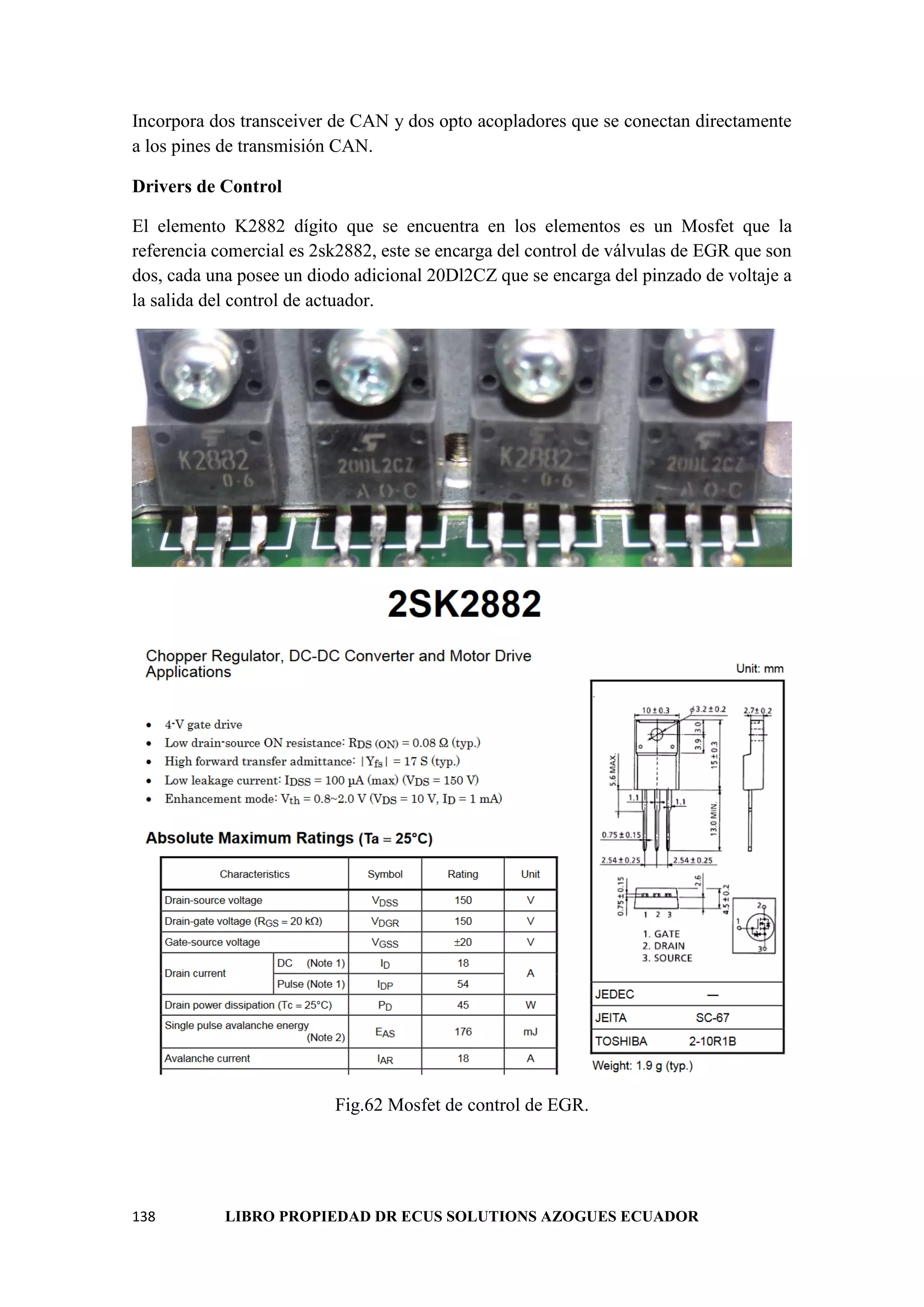 138 LIBRO PROPIEDAD DR ECUS SOLUTIONS AZOGUES ECUADOR
Incorpora dos transceiver de CAN y dos opto acopladores que se conectan directamente
a los pines de transmisión CAN.
Drivers de Control
El elemento K2882 dígito que se encuentra en los elementos es un Mosfet que la
referencia comercial es 2sk2882, este se encarga del control de válvulas de EGR que son
dos, cada una posee un diodo adicional 20Dl2CZ que se encarga del pinzado de voltaje a
la salida del control de actuador.
Fig.62 Mosfet de control de EGR.
 