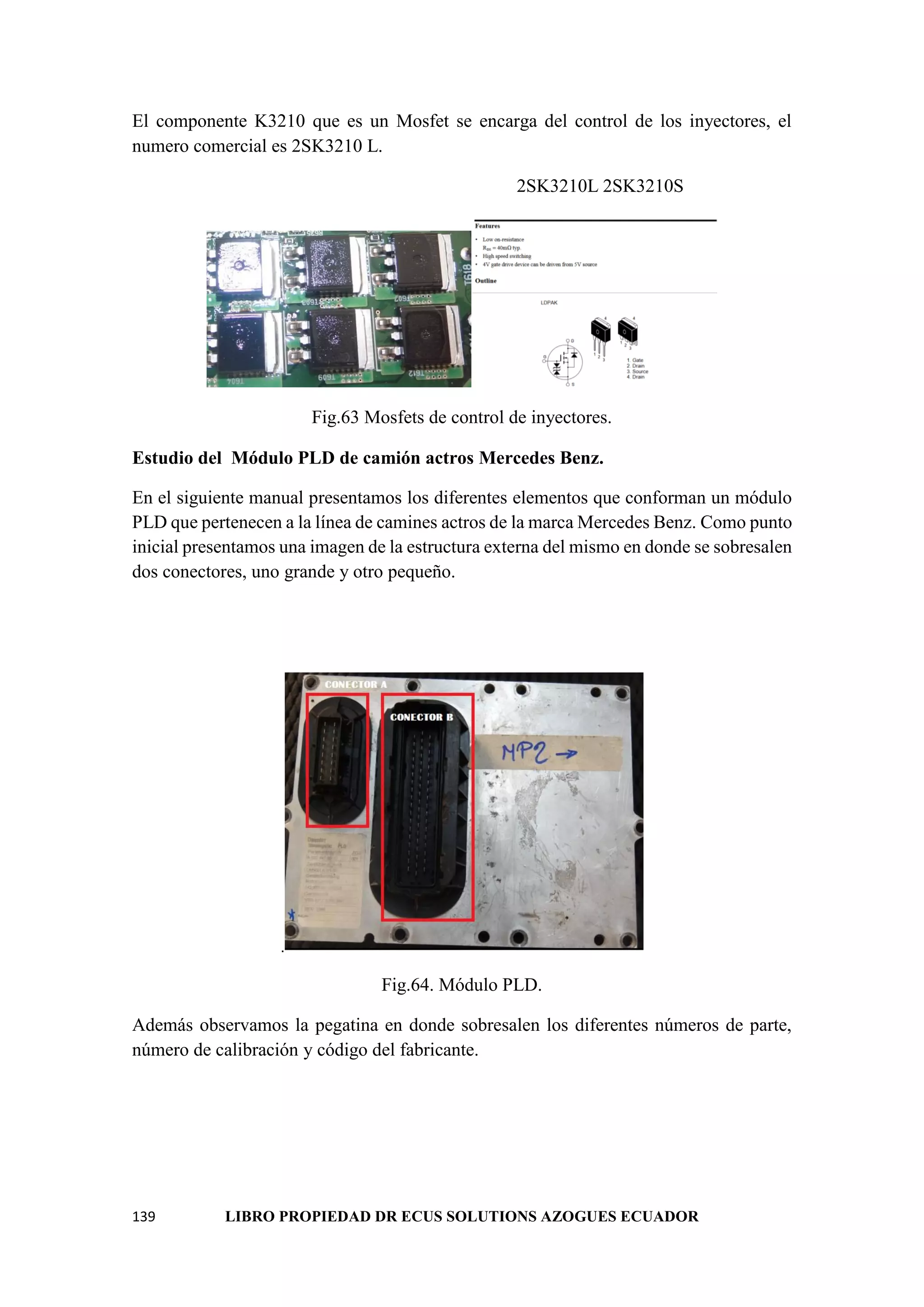 139 LIBRO PROPIEDAD DR ECUS SOLUTIONS AZOGUES ECUADOR
El componente K3210 que es un Mosfet se encarga del control de los inyectores, el
numero comercial es 2SK3210 L.
2SK3210L 2SK3210S
Fig.63 Mosfets de control de inyectores.
Estudio del Módulo PLD de camión actros Mercedes Benz.
En el siguiente manual presentamos los diferentes elementos que conforman un módulo
PLD que pertenecen a la línea de camines actros de la marca Mercedes Benz. Como punto
inicial presentamos una imagen de la estructura externa del mismo en donde se sobresalen
dos conectores, uno grande y otro pequeño.
.
Fig.64. Módulo PLD.
Además observamos la pegatina en donde sobresalen los diferentes números de parte,
número de calibración y código del fabricante.
 