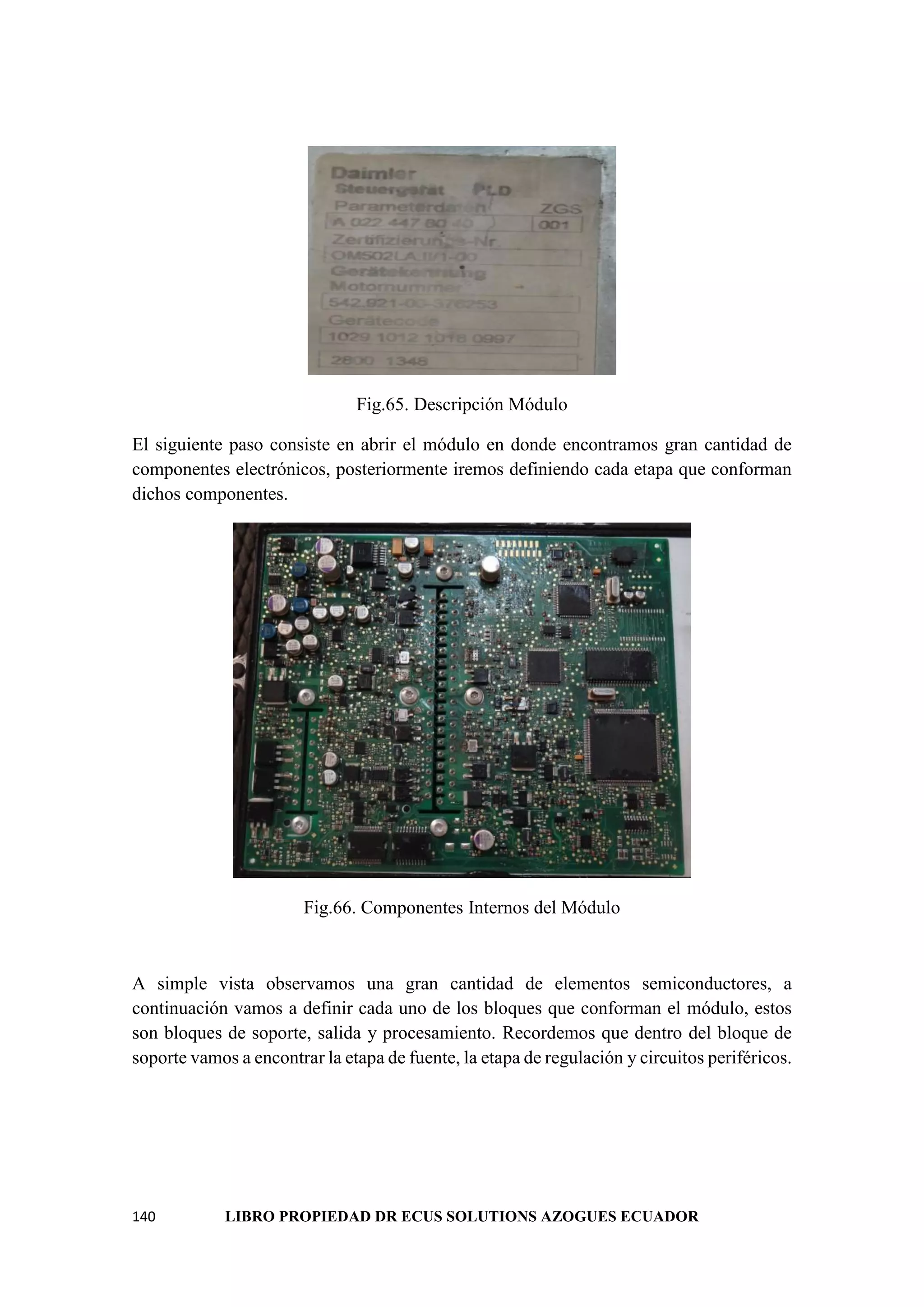 140 LIBRO PROPIEDAD DR ECUS SOLUTIONS AZOGUES ECUADOR
Fig.65. Descripción Módulo
El siguiente paso consiste en abrir el módulo en donde encontramos gran cantidad de
componentes electrónicos, posteriormente iremos definiendo cada etapa que conforman
dichos componentes.
Fig.66. Componentes Internos del Módulo
A simple vista observamos una gran cantidad de elementos semiconductores, a
continuación vamos a definir cada uno de los bloques que conforman el módulo, estos
son bloques de soporte, salida y procesamiento. Recordemos que dentro del bloque de
soporte vamos a encontrar la etapa de fuente, la etapa de regulación y circuitos periféricos.
 
