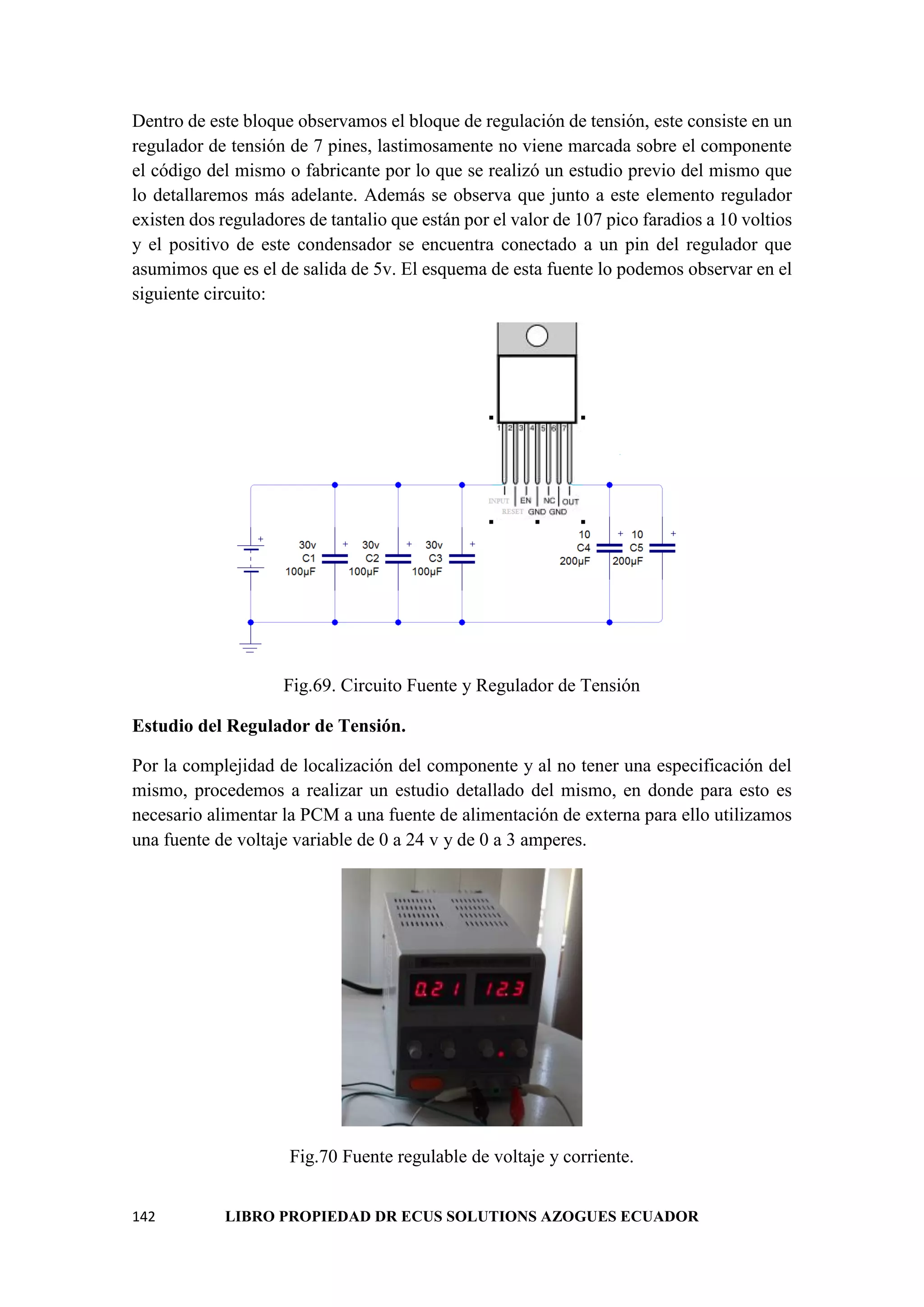 142 LIBRO PROPIEDAD DR ECUS SOLUTIONS AZOGUES ECUADOR
Dentro de este bloque observamos el bloque de regulación de tensión, este consiste en un
regulador de tensión de 7 pines, lastimosamente no viene marcada sobre el componente
el código del mismo o fabricante por lo que se realizó un estudio previo del mismo que
lo detallaremos más adelante. Además se observa que junto a este elemento regulador
existen dos reguladores de tantalio que están por el valor de 107 pico faradios a 10 voltios
y el positivo de este condensador se encuentra conectado a un pin del regulador que
asumimos que es el de salida de 5v. El esquema de esta fuente lo podemos observar en el
siguiente circuito:
Fig.69. Circuito Fuente y Regulador de Tensión
Estudio del Regulador de Tensión.
Por la complejidad de localización del componente y al no tener una especificación del
mismo, procedemos a realizar un estudio detallado del mismo, en donde para esto es
necesario alimentar la PCM a una fuente de alimentación de externa para ello utilizamos
una fuente de voltaje variable de 0 a 24 v y de 0 a 3 amperes.
Fig.70 Fuente regulable de voltaje y corriente.
 