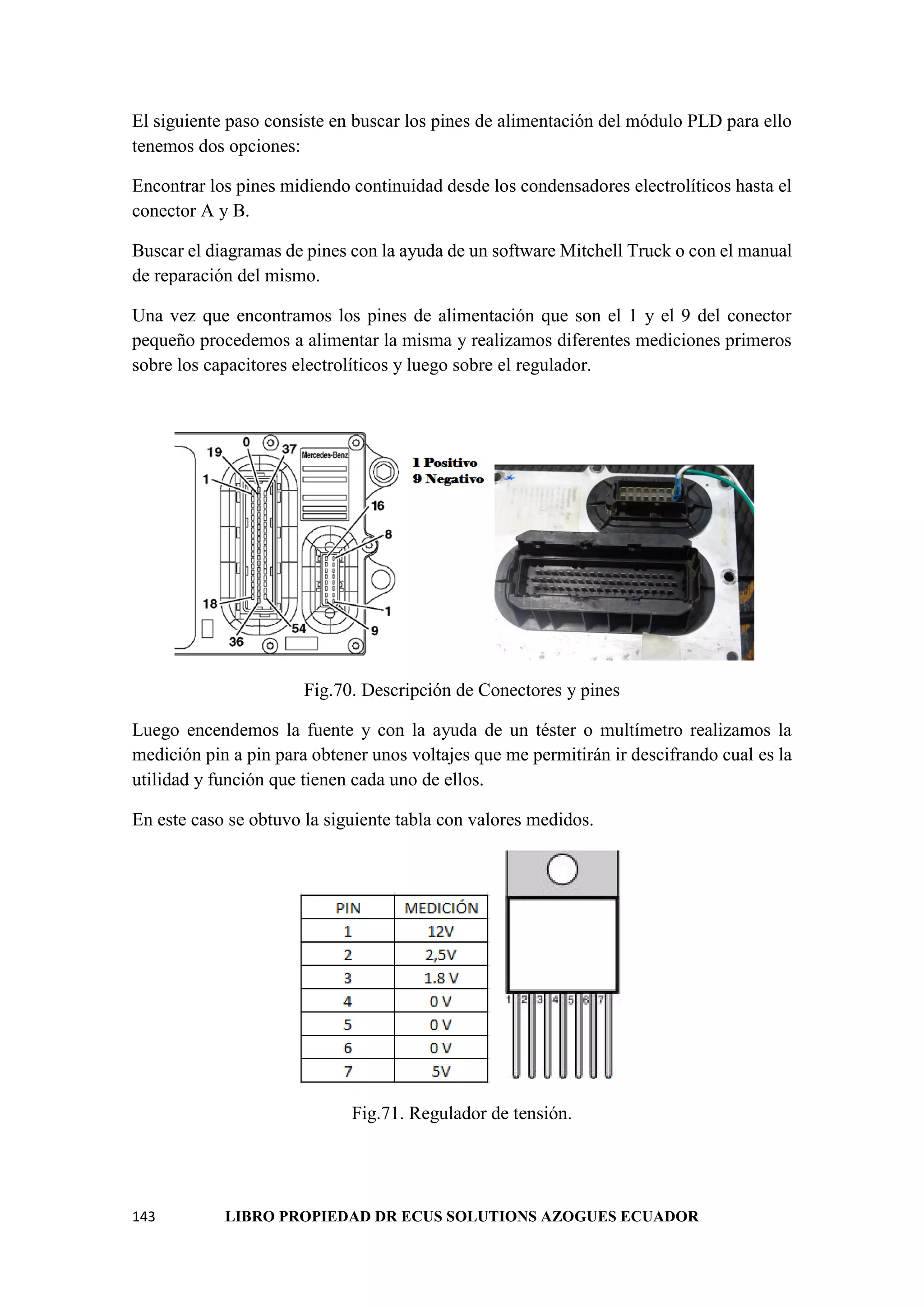 143 LIBRO PROPIEDAD DR ECUS SOLUTIONS AZOGUES ECUADOR
El siguiente paso consiste en buscar los pines de alimentación del módulo PLD para ello
tenemos dos opciones:
Encontrar los pines midiendo continuidad desde los condensadores electrolíticos hasta el
conector A y B.
Buscar el diagramas de pines con la ayuda de un software Mitchell Truck o con el manual
de reparación del mismo.
Una vez que encontramos los pines de alimentación que son el 1 y el 9 del conector
pequeño procedemos a alimentar la misma y realizamos diferentes mediciones primeros
sobre los capacitores electrolíticos y luego sobre el regulador.
Fig.70. Descripción de Conectores y pines
Luego encendemos la fuente y con la ayuda de un téster o multímetro realizamos la
medición pin a pin para obtener unos voltajes que me permitirán ir descifrando cual es la
utilidad y función que tienen cada uno de ellos.
En este caso se obtuvo la siguiente tabla con valores medidos.
Fig.71. Regulador de tensión.
 