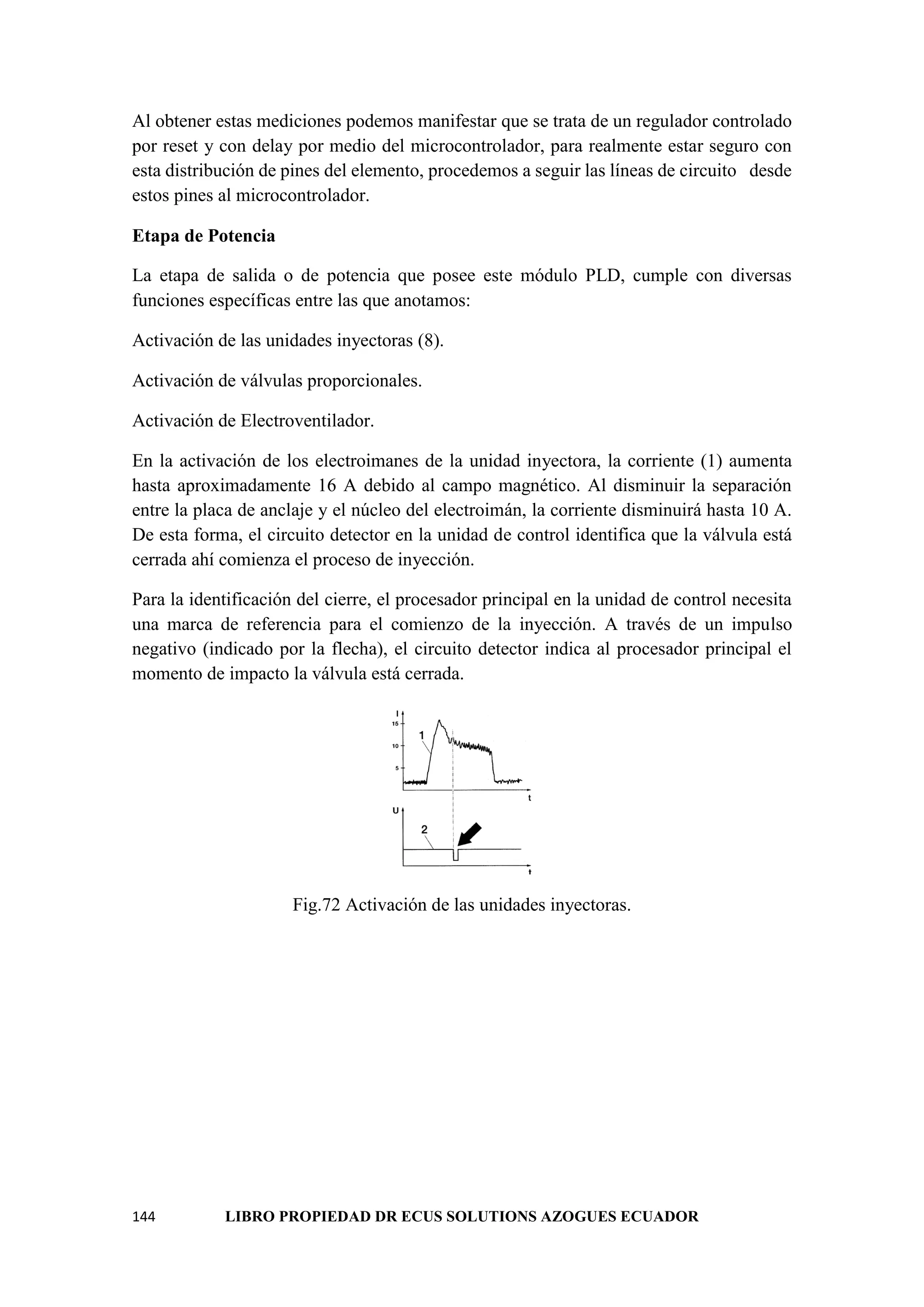 144 LIBRO PROPIEDAD DR ECUS SOLUTIONS AZOGUES ECUADOR
Al obtener estas mediciones podemos manifestar que se trata de un regulador controlado
por reset y con delay por medio del microcontrolador, para realmente estar seguro con
esta distribución de pines del elemento, procedemos a seguir las líneas de circuito desde
estos pines al microcontrolador.
Etapa de Potencia
La etapa de salida o de potencia que posee este módulo PLD, cumple con diversas
funciones específicas entre las que anotamos:
Activación de las unidades inyectoras (8).
Activación de válvulas proporcionales.
Activación de Electroventilador.
En la activación de los electroimanes de la unidad inyectora, la corriente (1) aumenta
hasta aproximadamente 16 A debido al campo magnético. Al disminuir la separación
entre la placa de anclaje y el núcleo del electroimán, la corriente disminuirá hasta 10 A.
De esta forma, el circuito detector en la unidad de control identifica que la válvula está
cerrada ahí comienza el proceso de inyección.
Para la identificación del cierre, el procesador principal en la unidad de control necesita
una marca de referencia para el comienzo de la inyección. A través de un impulso
negativo (indicado por la flecha), el circuito detector indica al procesador principal el
momento de impacto la válvula está cerrada.
Fig.72 Activación de las unidades inyectoras.
 
