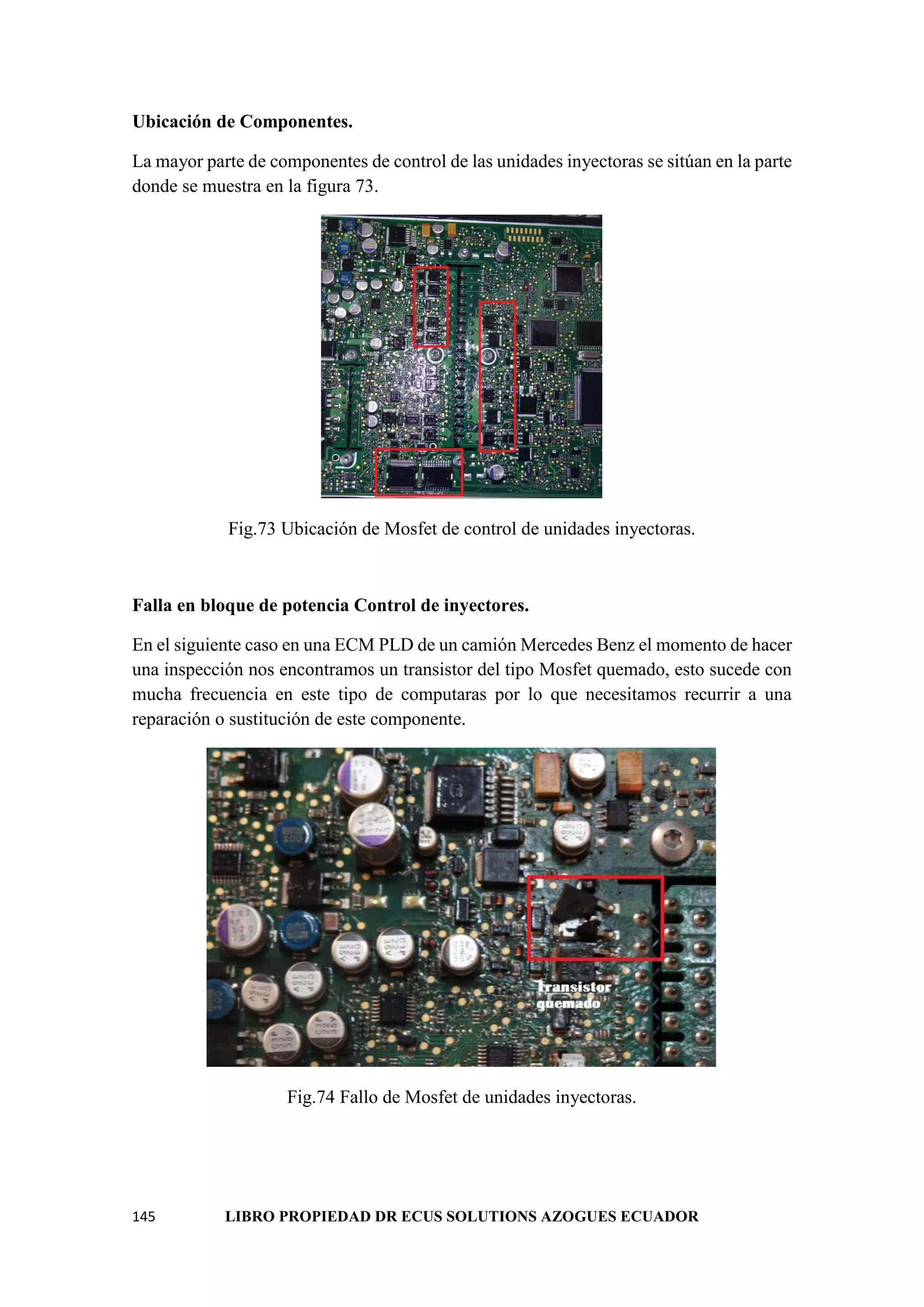 145 LIBRO PROPIEDAD DR ECUS SOLUTIONS AZOGUES ECUADOR
Ubicación de Componentes.
La mayor parte de componentes de control de las unidades inyectoras se sitúan en la parte
donde se muestra en la figura 73.
Fig.73 Ubicación de Mosfet de control de unidades inyectoras.
Falla en bloque de potencia Control de inyectores.
En el siguiente caso en una ECM PLD de un camión Mercedes Benz el momento de hacer
una inspección nos encontramos un transistor del tipo Mosfet quemado, esto sucede con
mucha frecuencia en este tipo de computaras por lo que necesitamos recurrir a una
reparación o sustitución de este componente.
Fig.74 Fallo de Mosfet de unidades inyectoras.
 