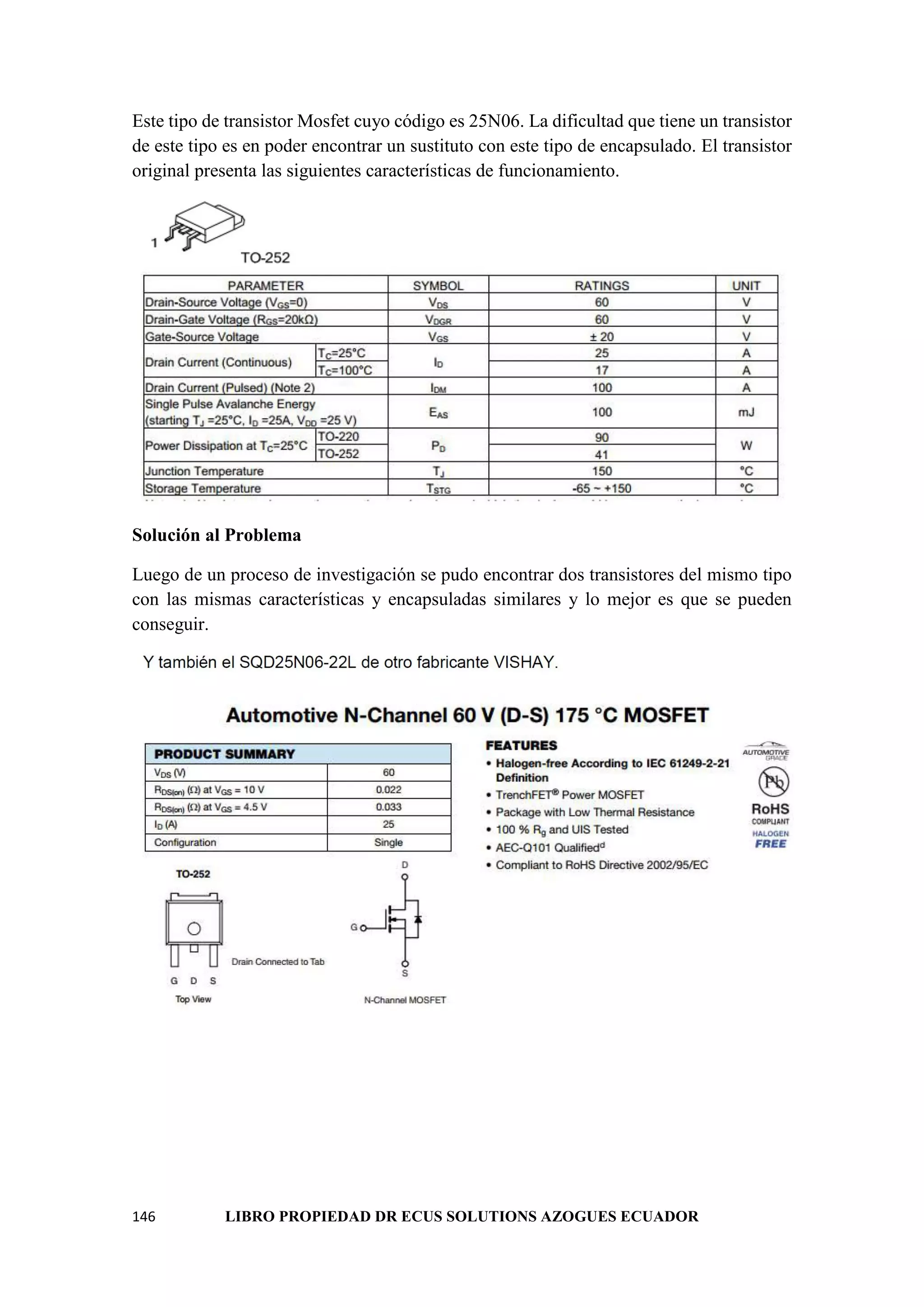 146 LIBRO PROPIEDAD DR ECUS SOLUTIONS AZOGUES ECUADOR
Este tipo de transistor Mosfet cuyo código es 25N06. La dificultad que tiene un transistor
de este tipo es en poder encontrar un sustituto con este tipo de encapsulado. El transistor
original presenta las siguientes características de funcionamiento.
Solución al Problema
Luego de un proceso de investigación se pudo encontrar dos transistores del mismo tipo
con las mismas características y encapsuladas similares y lo mejor es que se pueden
conseguir.
 