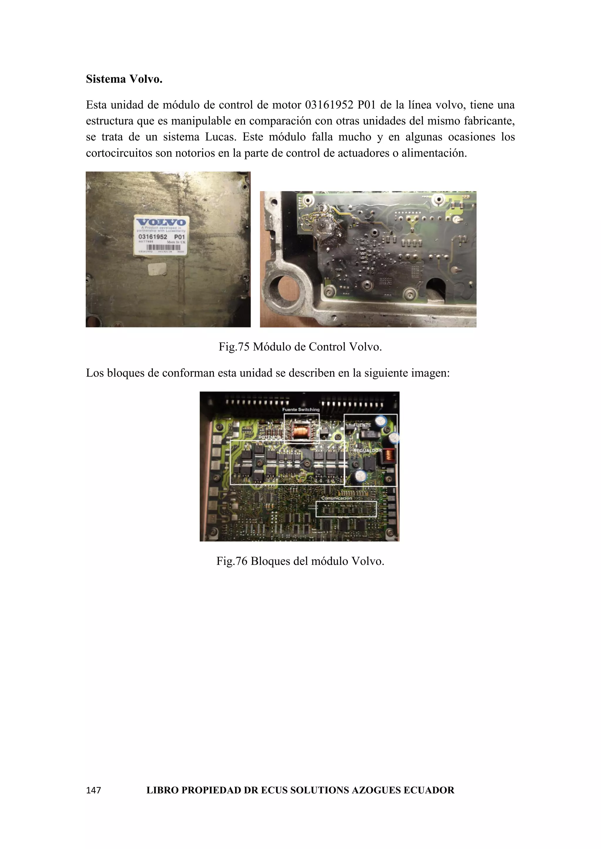147 LIBRO PROPIEDAD DR ECUS SOLUTIONS AZOGUES ECUADOR
Sistema Volvo.
Esta unidad de módulo de control de motor 03161952 P01 de la línea volvo, tiene una
estructura que es manipulable en comparación con otras unidades del mismo fabricante,
se trata de un sistema Lucas. Este módulo falla mucho y en algunas ocasiones los
cortocircuitos son notorios en la parte de control de actuadores o alimentación.
Fig.75 Módulo de Control Volvo.
Los bloques de conforman esta unidad se describen en la siguiente imagen:
Fig.76 Bloques del módulo Volvo.
 