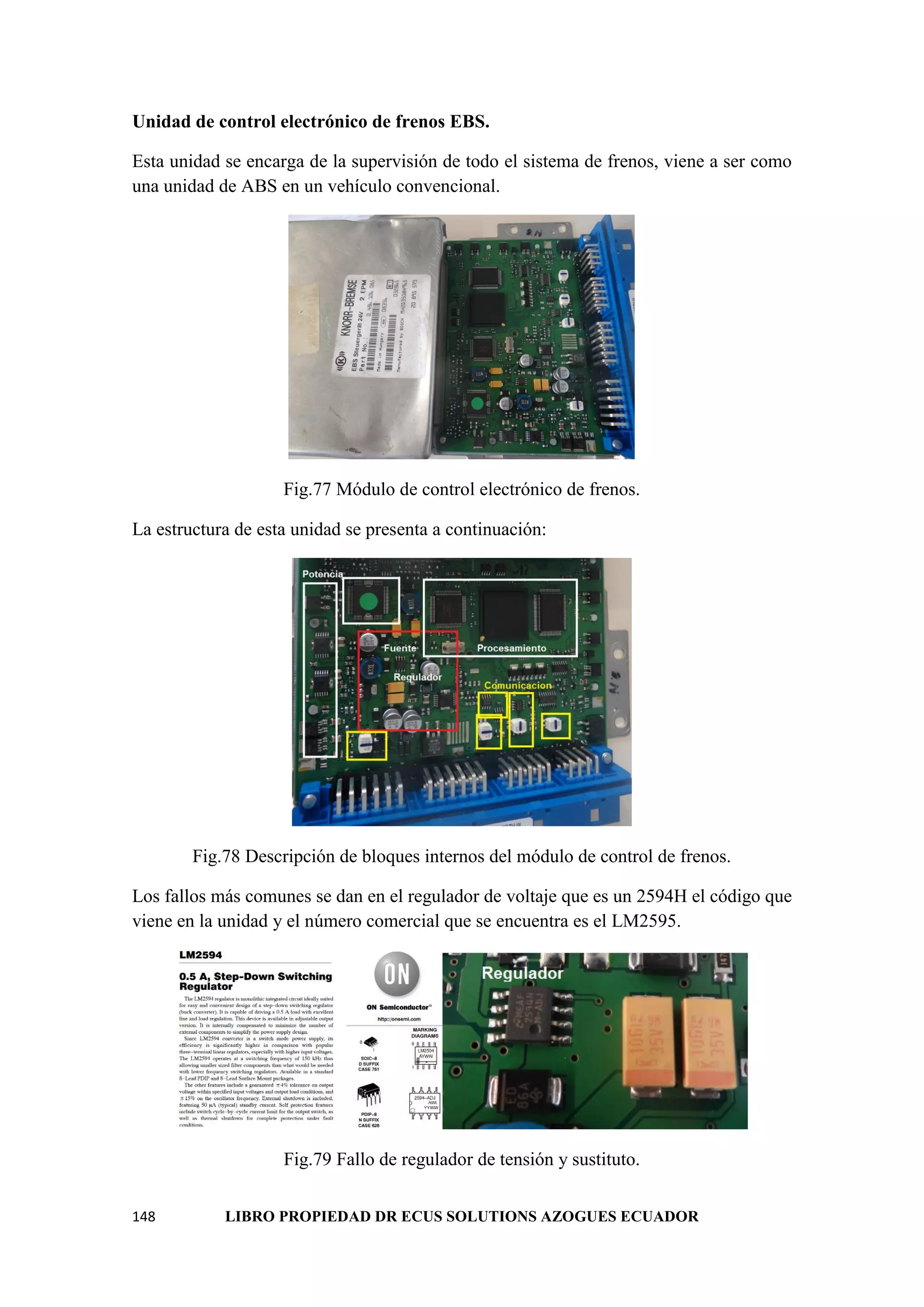 148 LIBRO PROPIEDAD DR ECUS SOLUTIONS AZOGUES ECUADOR
Unidad de control electrónico de frenos EBS.
Esta unidad se encarga de la supervisión de todo el sistema de frenos, viene a ser como
una unidad de ABS en un vehículo convencional.
Fig.77 Módulo de control electrónico de frenos.
La estructura de esta unidad se presenta a continuación:
Fig.78 Descripción de bloques internos del módulo de control de frenos.
Los fallos más comunes se dan en el regulador de voltaje que es un 2594H el código que
viene en la unidad y el número comercial que se encuentra es el LM2595.
Fig.79 Fallo de regulador de tensión y sustituto.
 