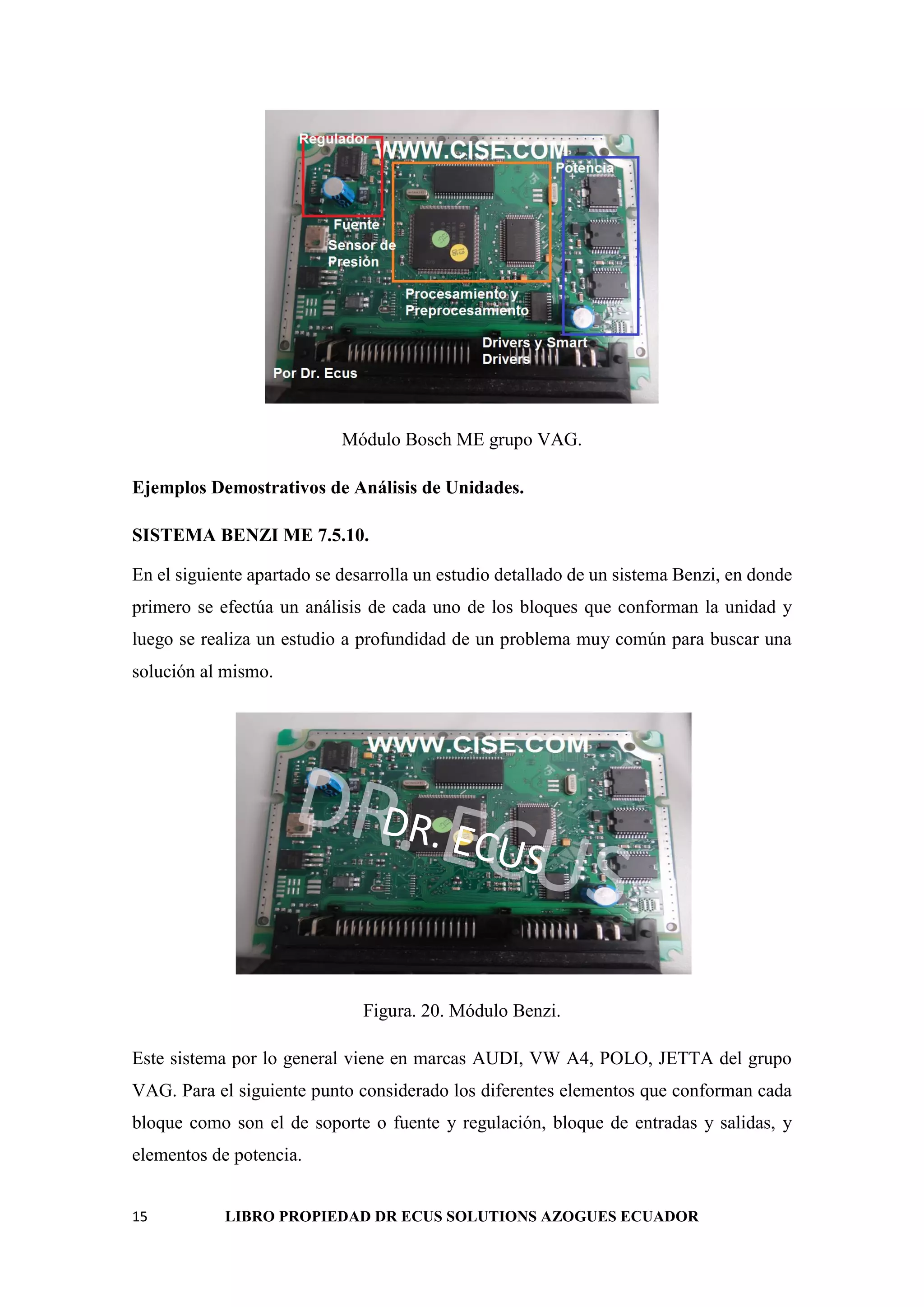 15 LIBRO PROPIEDAD DR ECUS SOLUTIONS AZOGUES ECUADOR
Módulo Bosch ME grupo VAG.
Ejemplos Demostrativos de Análisis de Unidades.
SISTEMA BENZI ME 7.5.10.
En el siguiente apartado se desarrolla un estudio detallado de un sistema Benzi, en donde
primero se efectúa un análisis de cada uno de los bloques que conforman la unidad y
luego se realiza un estudio a profundidad de un problema muy común para buscar una
solución al mismo.
DR. ECUS
DR. ECUS
Figura. 20. Módulo Benzi.
Este sistema por lo general viene en marcas AUDI, VW A4, POLO, JETTA del grupo
VAG. Para el siguiente punto considerado los diferentes elementos que conforman cada
bloque como son el de soporte o fuente y regulación, bloque de entradas y salidas, y
elementos de potencia.
 