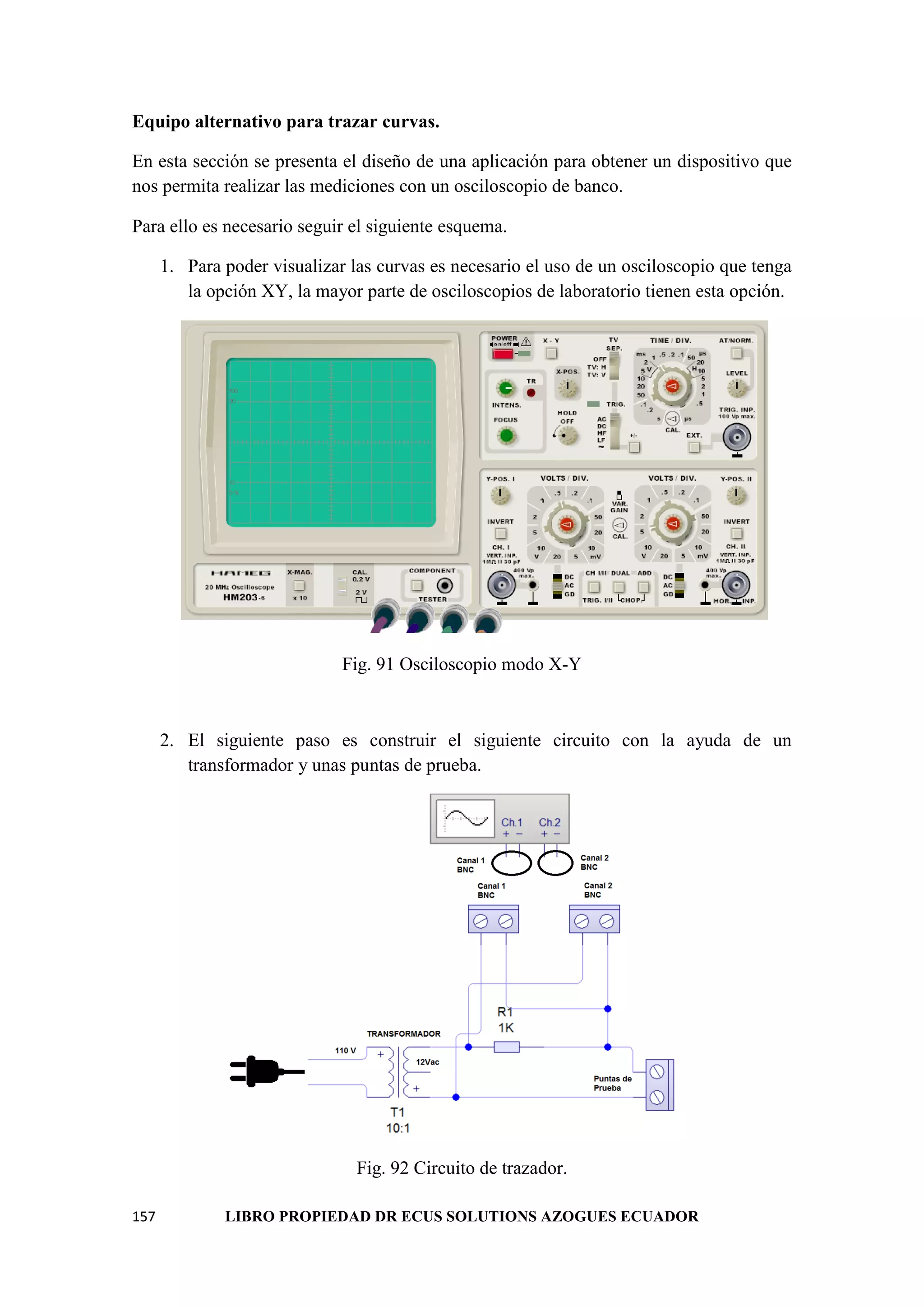 157 LIBRO PROPIEDAD DR ECUS SOLUTIONS AZOGUES ECUADOR
Equipo alternativo para trazar curvas.
En esta sección se presenta el diseño de una aplicación para obtener un dispositivo que
nos permita realizar las mediciones con un osciloscopio de banco.
Para ello es necesario seguir el siguiente esquema.
1. Para poder visualizar las curvas es necesario el uso de un osciloscopio que tenga
la opción XY, la mayor parte de osciloscopios de laboratorio tienen esta opción.
Fig. 91 Osciloscopio modo X-Y
2. El siguiente paso es construir el siguiente circuito con la ayuda de un
transformador y unas puntas de prueba.
Fig. 92 Circuito de trazador.
 