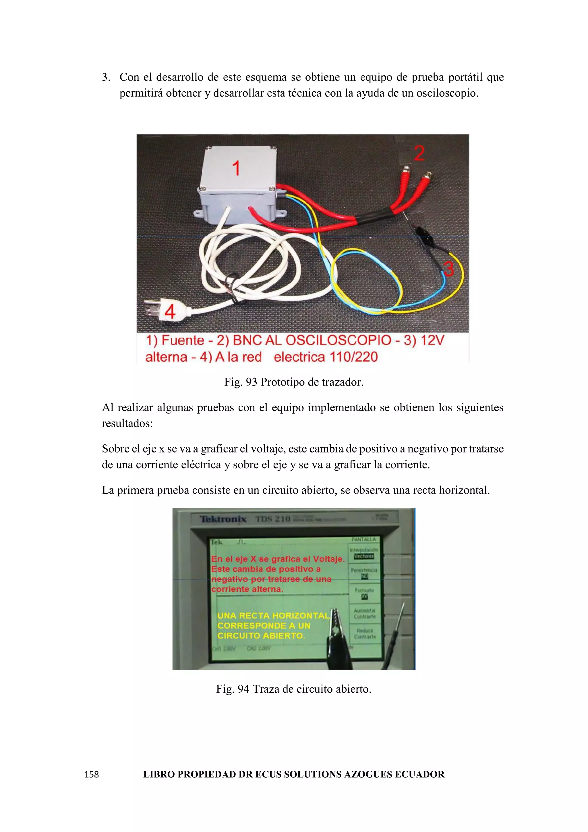 158 LIBRO PROPIEDAD DR ECUS SOLUTIONS AZOGUES ECUADOR
3. Con el desarrollo de este esquema se obtiene un equipo de prueba portátil que
permitirá obtener y desarrollar esta técnica con la ayuda de un osciloscopio.
Fig. 93 Prototipo de trazador.
Al realizar algunas pruebas con el equipo implementado se obtienen los siguientes
resultados:
Sobre el eje x se va a graficar el voltaje, este cambia de positivo a negativo por tratarse
de una corriente eléctrica y sobre el eje y se va a graficar la corriente.
La primera prueba consiste en un circuito abierto, se observa una recta horizontal.
Fig. 94 Traza de circuito abierto.
 