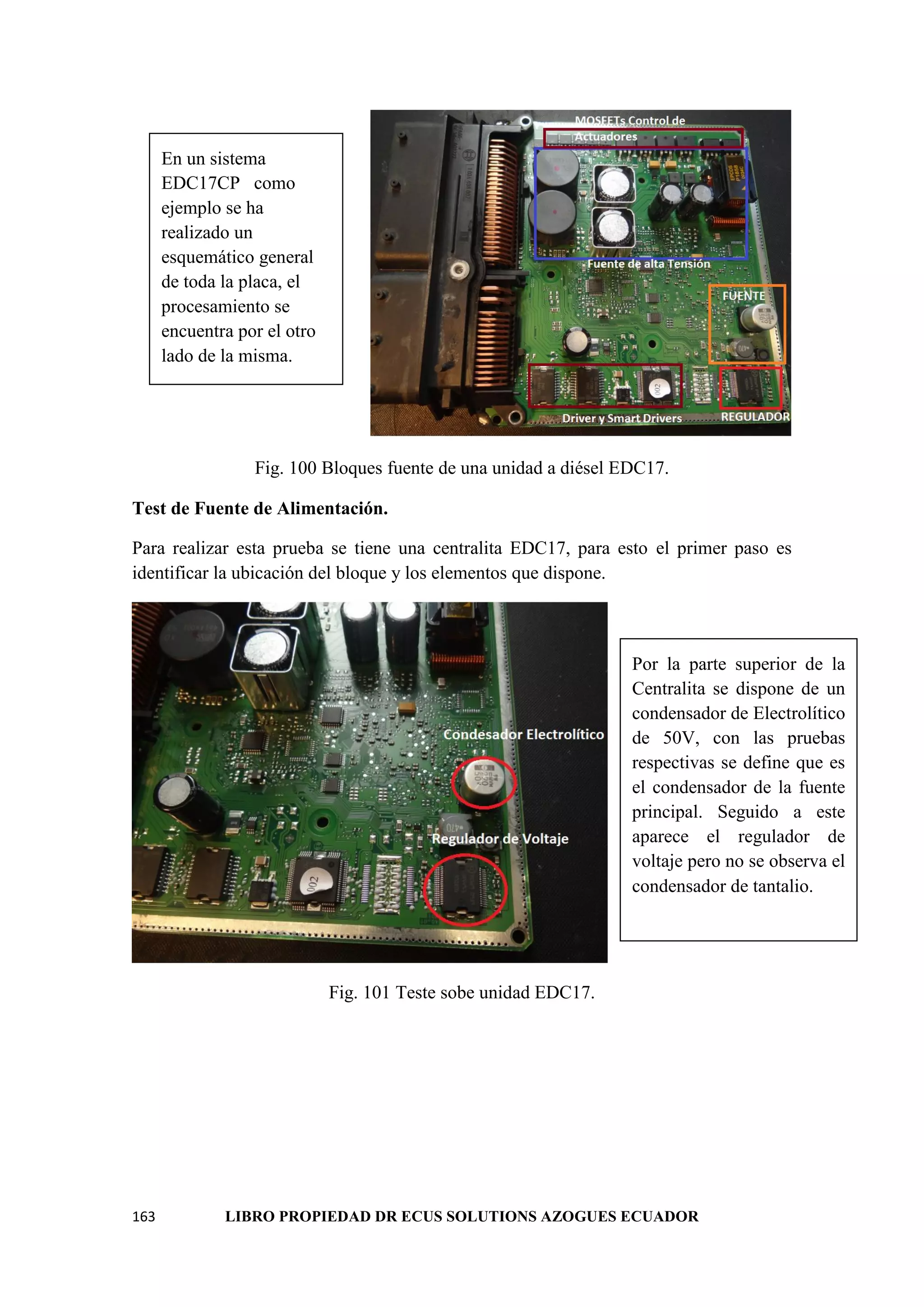 163 LIBRO PROPIEDAD DR ECUS SOLUTIONS AZOGUES ECUADOR
Fig. 100 Bloques fuente de una unidad a diésel EDC17.
Test de Fuente de Alimentación.
Para realizar esta prueba se tiene una centralita EDC17, para esto el primer paso es
identificar la ubicación del bloque y los elementos que dispone.
Fig. 101 Teste sobe unidad EDC17.
En un sistema
EDC17CP como
ejemplo se ha
realizado un
esquemático general
de toda la placa, el
procesamiento se
encuentra por el otro
lado de la misma.
Por la parte superior de la
Centralita se dispone de un
condensador de Electrolítico
de 50V, con las pruebas
respectivas se define que es
el condensador de la fuente
principal. Seguido a este
aparece el regulador de
voltaje pero no se observa el
condensador de tantalio.
 