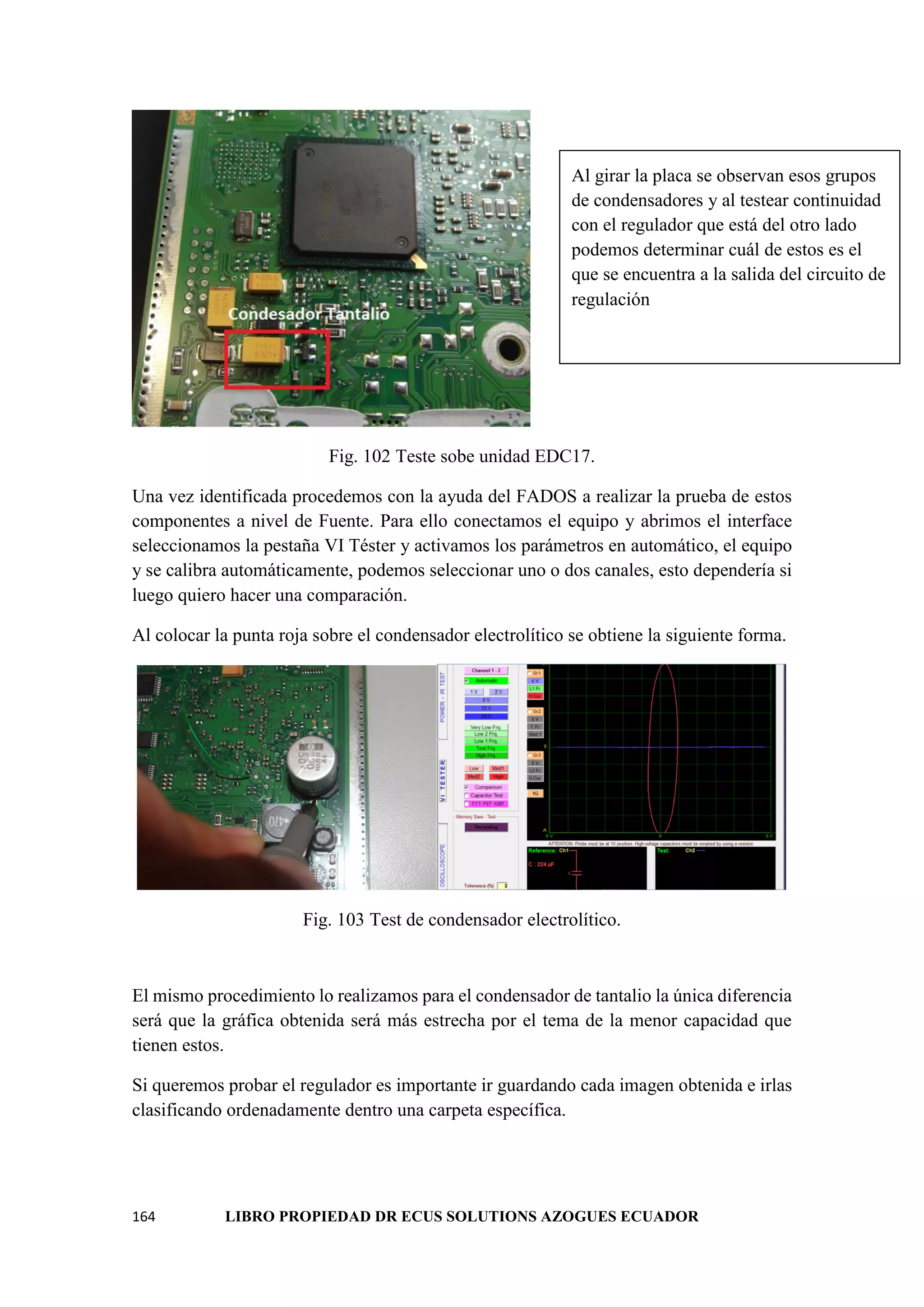 164 LIBRO PROPIEDAD DR ECUS SOLUTIONS AZOGUES ECUADOR
Fig. 102 Teste sobe unidad EDC17.
Una vez identificada procedemos con la ayuda del FADOS a realizar la prueba de estos
componentes a nivel de Fuente. Para ello conectamos el equipo y abrimos el interface
seleccionamos la pestaña VI Téster y activamos los parámetros en automático, el equipo
y se calibra automáticamente, podemos seleccionar uno o dos canales, esto dependería si
luego quiero hacer una comparación.
Al colocar la punta roja sobre el condensador electrolítico se obtiene la siguiente forma.
Fig. 103 Test de condensador electrolítico.
El mismo procedimiento lo realizamos para el condensador de tantalio la única diferencia
será que la gráfica obtenida será más estrecha por el tema de la menor capacidad que
tienen estos.
Si queremos probar el regulador es importante ir guardando cada imagen obtenida e irlas
clasificando ordenadamente dentro una carpeta específica.
Al girar la placa se observan esos grupos
de condensadores y al testear continuidad
con el regulador que está del otro lado
podemos determinar cuál de estos es el
que se encuentra a la salida del circuito de
regulación
 