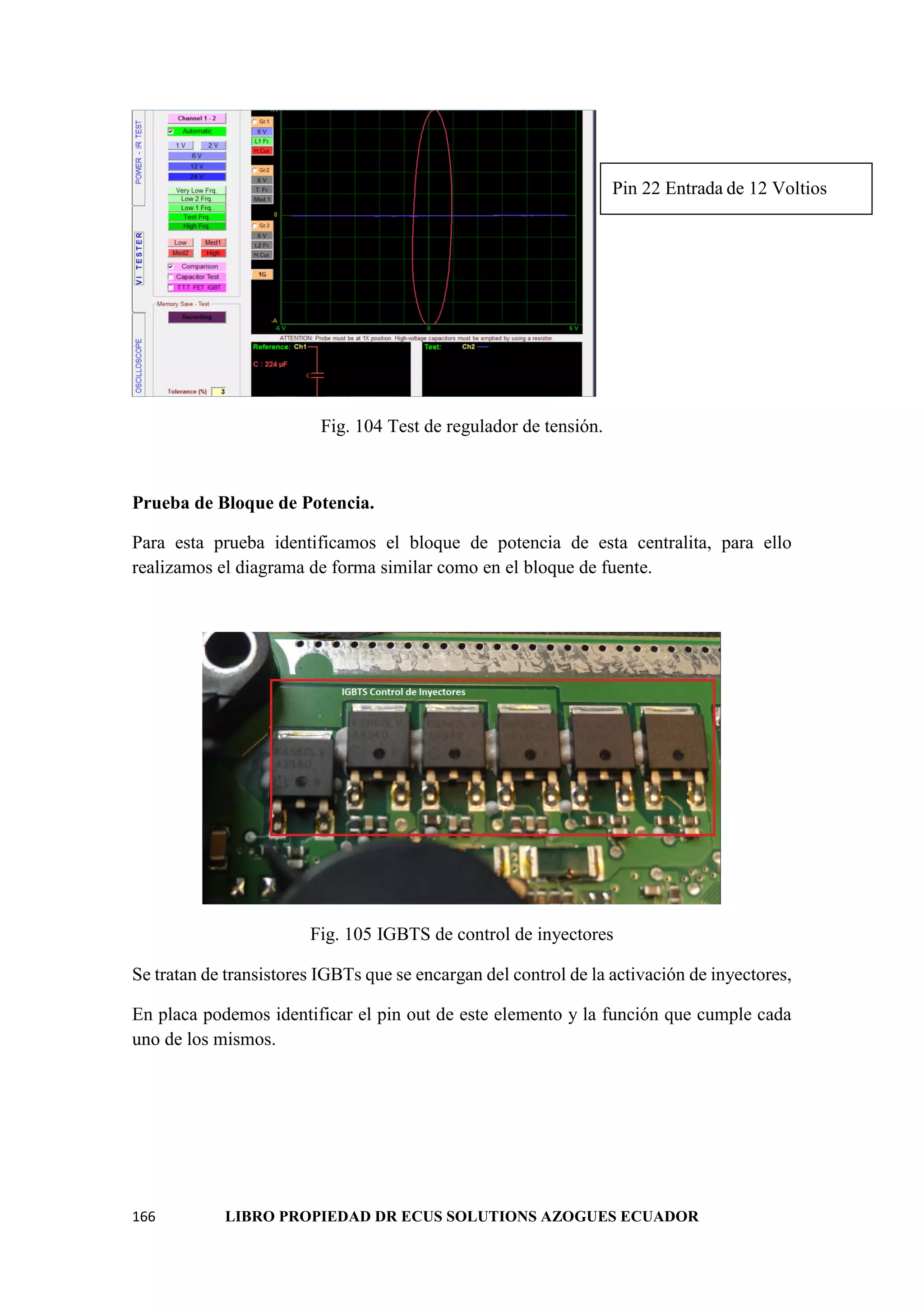 166 LIBRO PROPIEDAD DR ECUS SOLUTIONS AZOGUES ECUADOR
Fig. 104 Test de regulador de tensión.
Prueba de Bloque de Potencia.
Para esta prueba identificamos el bloque de potencia de esta centralita, para ello
realizamos el diagrama de forma similar como en el bloque de fuente.
Fig. 105 IGBTS de control de inyectores
Se tratan de transistores IGBTs que se encargan del control de la activación de inyectores,
En placa podemos identificar el pin out de este elemento y la función que cumple cada
uno de los mismos.
Pin 22 Entrada de 12 Voltios
 