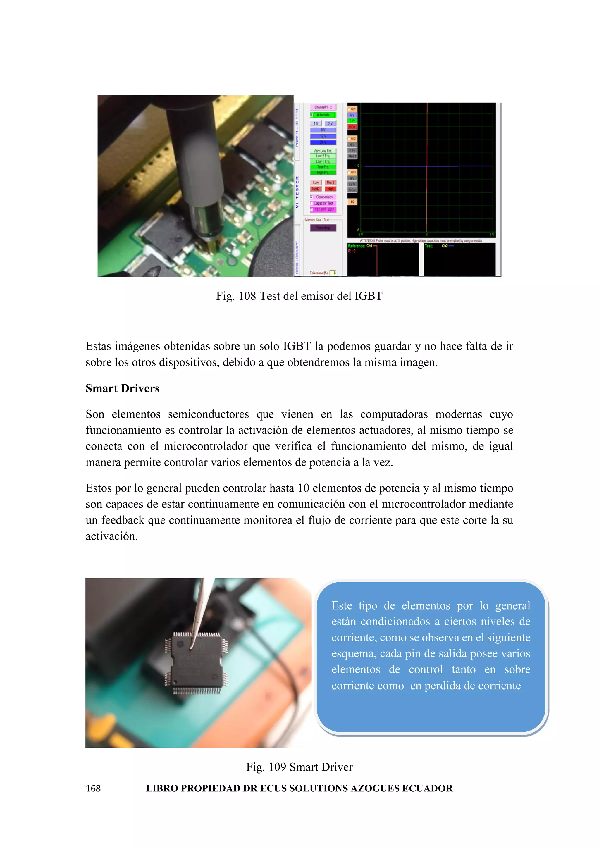 168 LIBRO PROPIEDAD DR ECUS SOLUTIONS AZOGUES ECUADOR
Fig. 108 Test del emisor del IGBT
Estas imágenes obtenidas sobre un solo IGBT la podemos guardar y no hace falta de ir
sobre los otros dispositivos, debido a que obtendremos la misma imagen.
Smart Drivers
Son elementos semiconductores que vienen en las computadoras modernas cuyo
funcionamiento es controlar la activación de elementos actuadores, al mismo tiempo se
conecta con el microcontrolador que verifica el funcionamiento del mismo, de igual
manera permite controlar varios elementos de potencia a la vez.
Estos por lo general pueden controlar hasta 10 elementos de potencia y al mismo tiempo
son capaces de estar continuamente en comunicación con el microcontrolador mediante
un feedback que continuamente monitorea el flujo de corriente para que este corte la su
activación.
Fig. 109 Smart Driver
Este tipo de elementos por lo general
están condicionados a ciertos niveles de
corriente, como se observa en el siguiente
esquema, cada pin de salida posee varios
elementos de control tanto en sobre
corriente como en perdida de corriente
 