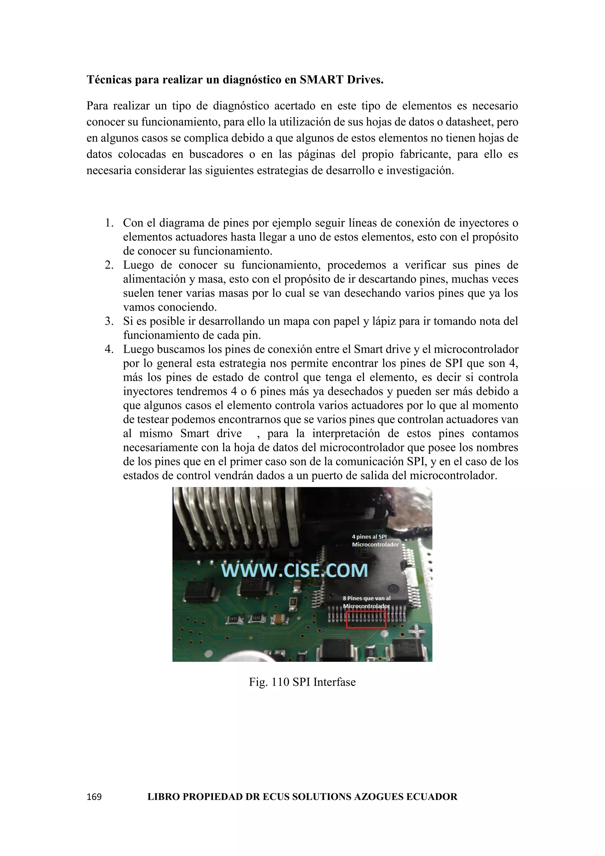169 LIBRO PROPIEDAD DR ECUS SOLUTIONS AZOGUES ECUADOR
Técnicas para realizar un diagnóstico en SMART Drives.
Para realizar un tipo de diagnóstico acertado en este tipo de elementos es necesario
conocer su funcionamiento, para ello la utilización de sus hojas de datos o datasheet, pero
en algunos casos se complica debido a que algunos de estos elementos no tienen hojas de
datos colocadas en buscadores o en las páginas del propio fabricante, para ello es
necesaria considerar las siguientes estrategias de desarrollo e investigación.
1. Con el diagrama de pines por ejemplo seguir líneas de conexión de inyectores o
elementos actuadores hasta llegar a uno de estos elementos, esto con el propósito
de conocer su funcionamiento.
2. Luego de conocer su funcionamiento, procedemos a verificar sus pines de
alimentación y masa, esto con el propósito de ir descartando pines, muchas veces
suelen tener varias masas por lo cual se van desechando varios pines que ya los
vamos conociendo.
3. Si es posible ir desarrollando un mapa con papel y lápiz para ir tomando nota del
funcionamiento de cada pin.
4. Luego buscamos los pines de conexión entre el Smart drive y el microcontrolador
por lo general esta estrategia nos permite encontrar los pines de SPI que son 4,
más los pines de estado de control que tenga el elemento, es decir si controla
inyectores tendremos 4 o 6 pines más ya desechados y pueden ser más debido a
que algunos casos el elemento controla varios actuadores por lo que al momento
de testear podemos encontrarnos que se varios pines que controlan actuadores van
al mismo Smart drive , para la interpretación de estos pines contamos
necesariamente con la hoja de datos del microcontrolador que posee los nombres
de los pines que en el primer caso son de la comunicación SPI, y en el caso de los
estados de control vendrán dados a un puerto de salida del microcontrolador.
Fig. 110 SPI Interfase
 